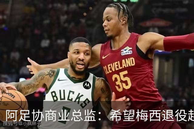 阿足协商业总监：希望梅西退役越晚越好，我们已提前几年进行规划